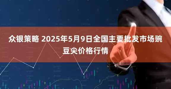 众银策略 2025年5月9日全国主要批发市场豌豆尖价格行情