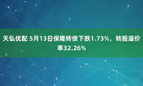 天弘优配 5月13日保隆转债下跌1.73%，转股溢价率32.26%