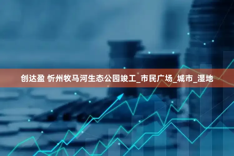 创达盈 忻州牧马河生态公园竣工_市民广场_城市_湿地