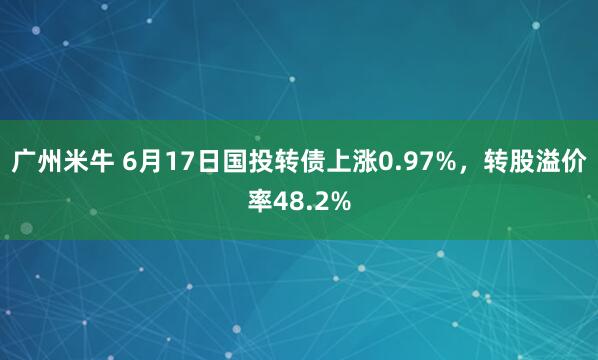 广州米牛 6月17日国投转债上涨0.97%，转股溢价率48.2%