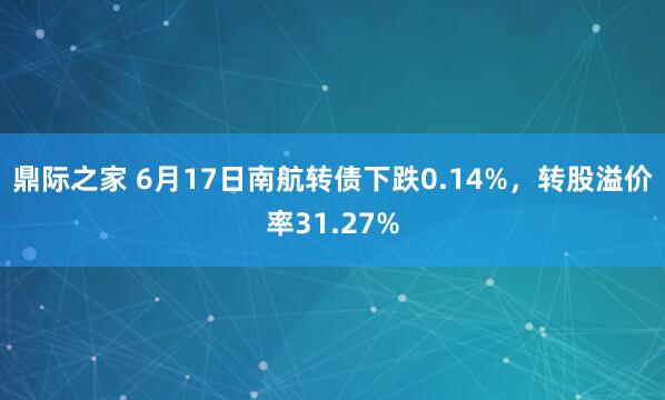 鼎际之家 6月17日南航转债下跌0.14%，转股溢价率31.27%