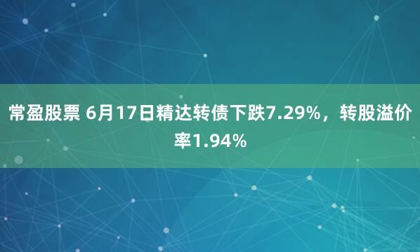 常盈股票 6月17日精达转债下跌7.29%，转股溢价率1.94%