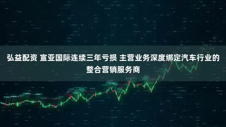 弘益配资 宣亚国际连续三年亏损 主营业务深度绑定汽车行业的整合营销服务商