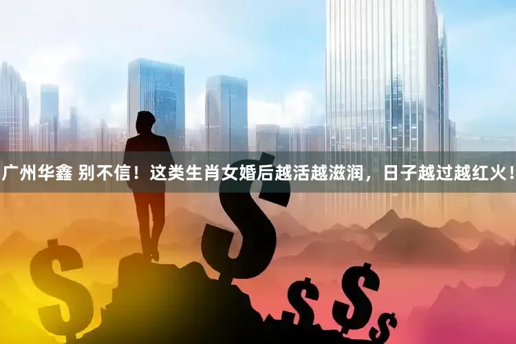 广州华鑫 别不信！这类生肖女婚后越活越滋润，日子越过越红火！