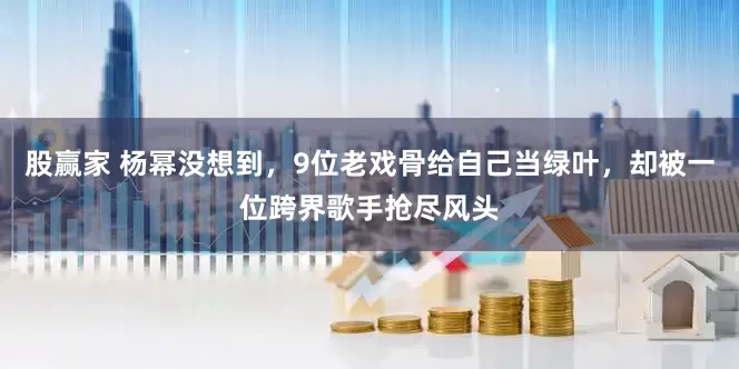股赢家 杨幂没想到，9位老戏骨给自己当绿叶，却被一位跨界歌手抢尽风头