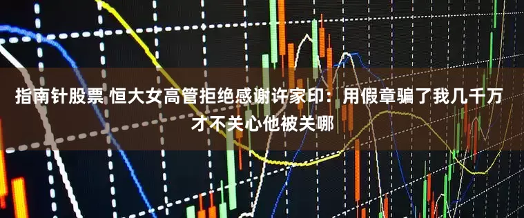指南针股票 恒大女高管拒绝感谢许家印：用假章骗了我几千万 才不关心他被关哪